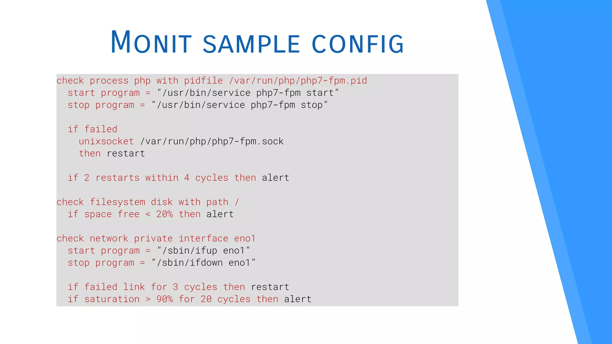 Monit sample config
check process php with pidfile /var/run/php/php7-fpm.pid
start program = ”/usr/bin/service php7-fpm start”
stop program = ”/usr/bin/service php7-fpm stop”
if failed
unixsocket /var/run/php/php7-fpm.sock
then restart
if 2 restarts within 4 cycles then alert
check filesystem disk with path /
if space free < 20% then alert
check network private interface eno1
start program = ”/sbin/ifup eno1”
stop program = ”/sbin/ifdown eno1”
if failed link for 3 cycles then restart
if saturation > 90% for 20 cycles then alert
 