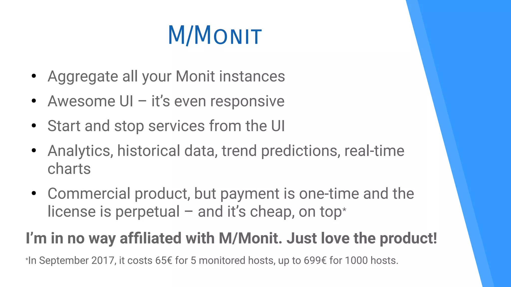 M/Monit
●
Aggregate all your Monit instances
●
Awesome UI – it’s even responsive
●
Start and stop services from the UI
●
Analytics, historical data, trend predictions, real-time
charts
●
Commercial product, but payment is one-time and the
license is perpetual – and it’s cheap, on top*
I’m in no way affliated with M/Monit. Just love the product!
*In September 2017, it costs 65€ for 5 monitored hosts, up to 699€ for 1000 hosts.
 