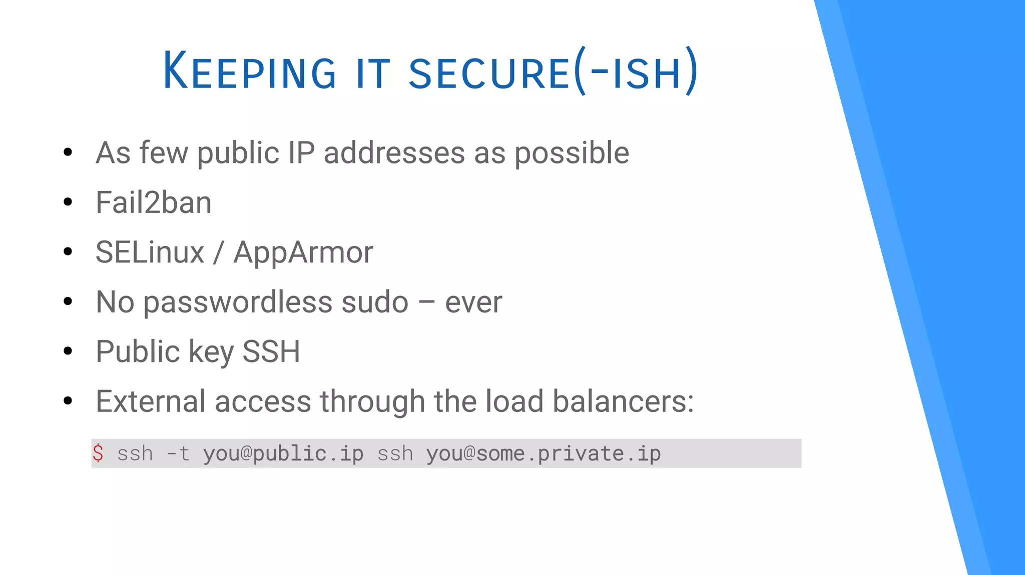 Keeping it secure(-ish)
●
As few public IP addresses as possible
●
Fail2ban
●
SELinux / AppArmor
●
No passwordless sudo – ever
●
Public key SSH
●
External access through the load balancers:
$ ssh -t you@public.ip ssh you@some.private.ip
 