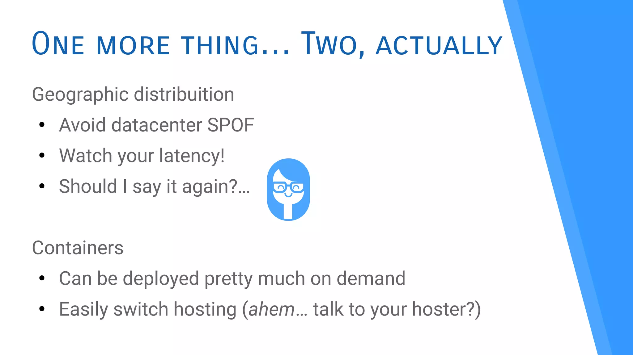 One more thing Two, actually…
Geographic distribuition
●
Avoid datacenter SPOF
●
Watch your latency!
●
Should I say it again?…
Containers
●
Can be deployed pretty much on demand
●
Easily switch hosting (ahem… talk to your hoster?)
 