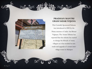 PRADHAN MANTRI
GRAM SADAK YOJANA
This Centrally Sponsored Scheme
was introduced in 2000 by the
Prime minister of India Atal Behari
Vajpayee. The Assam Tribune has
reported that the scheme has started
to change the lifestyle of many
villagers as it has resulted in new
roads and upgrade of certain inter-
village routes in Manipur
26-Aug-17
 