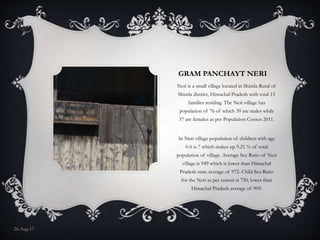 GRAM PANCHAYT NERI
Neri is a small village located in Shimla Rural of
Shimla district, Himachal Pradesh with total 15
families residing. The Neri village has
population of 76 of which 39 are males while
37 are females as per Population Census 2011.
In Neri village population of children with age
0-6 is 7 which makes up 9.21 % of total
population of village. Average Sex Ratio of Neri
village is 949 which is lower than Himachal
Pradesh state average of 972. Child Sex Ratio
for the Neri as per census is 750, lower than
Himachal Pradesh average of 909.
26-Aug-17
 