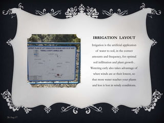 IRRIGATION LAYOUT
Irrigation is the artificial application
of water to soil, in the correct
amounts and frequency, for optimal
soil infiltration and plant growth .
Watering early also takes advantage of
when winds are at their lowest, so
that more water reaches your plants
and less is lost in windy conditions.
26-Aug-17
 