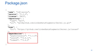 Package.json
{
"name": "ldf-server",
"version": "2.2.2",
"license": "MIT",
"repository": {
"type": "git",
"url": "git@github.com:LinkedDataFragments/Server.js.git"
},
"bugs": {
"url": "https://github.com/LinkedDataFragments/Server.js/issues"
},
"dependencies": {
"asynciterator": "^1.1.0",
"jsonld": "^0.4.11",
"lodash": "^2.4.2"
}
}
20
 