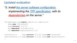 Updated evaluation
“5. Install the server software configuration,
implementing the TPF specification, with its
dependencies on the server.”
ldf:experiment npm:engine node:v6.8.1, npmv:4.2.0;
doap:name "ldf-server";
doap:revision "2.2.1";
doc:dependsOn strftime:0.6.2;
doc:dependsOn asynciterator:1.1.0.
strftime:0.6.2 doap:revision "0.6.2"; doap:name "strftime".
asynciterator:1.1.0 doap:revision "1.1.0"; doap:name "asynciterator".
…
37
 