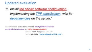 Updated evaluation
“5. Install the server software configuration,
implementing the TPF specification, with its
dependencies on the server.”
ex:myServer ldfs:datasource ex:MyHdtDataSource
ex:MyHdtDataSource a ldfs:DatasourceHdt;
rdfs:label "DBpedia 2014";
ldfs:hdtFile "data/dbpedia2014.hdt".
38
 