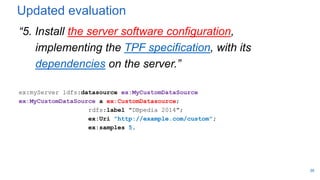 Updated evaluation
“5. Install the server software configuration,
implementing the TPF specification, with its
dependencies on the server.”
ex:myServer ldfs:datasource ex:MyCustomDataSource
ex:MyCustomDataSource a ex:CustomDatasource;
rdfs:label "DBpedia 2014";
ex:Uri "http://example.com/custom";
ex:samples 5.
39
 
