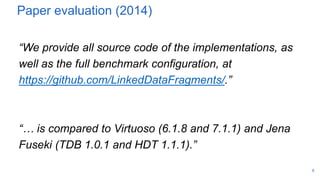 Paper evaluation (2014)
“We provide all source code of the implementations, as
well as the full benchmark configuration, at
https://github.com/LinkedDataFragments/.”
“… is compared to Virtuoso (6.1.8 and 7.1.1) and Jena
Fuseki (TDB 1.0.1 and HDT 1.1.1).”
9
 