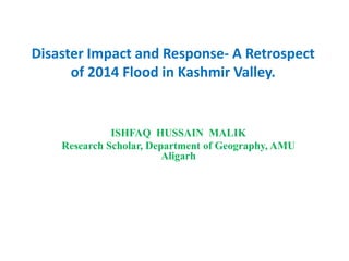 Disaster Impact and Response- A Retrospect
of 2014 Flood in Kashmir Valley.
ISHFAQ HUSSAIN MALIK
Research Scholar, Department of Geography, AMU
Aligarh
 