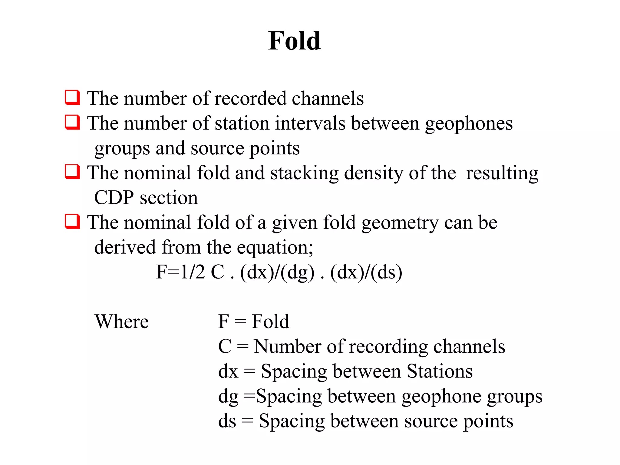 Fold
 The number of recorded channels
 The number of station intervals between geophones
groups and source points
 The nominal fold and stacking density of the resulting
CDP section
 The nominal fold of a given fold geometry can be
derived from the equation;
F=1/2 C . (dx)/(dg) . (dx)/(ds)
Where F = Fold
C = Number of recording channels
dx = Spacing between Stations
dg =Spacing between geophone groups
ds = Spacing between source points
 
