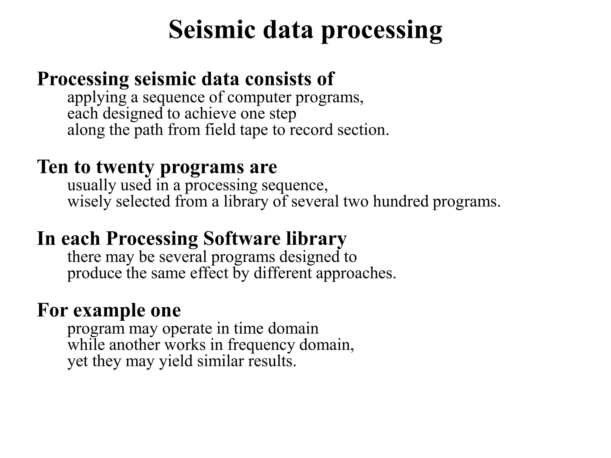 Seismic data processing
Processing seismic data consists of
applying a sequence of computer programs,
each designed to achieve one step
along the path from field tape to record section.
Ten to twenty programs are
usually used in a processing sequence,
wisely selected from a library of several two hundred programs.
In each Processing Software library
there may be several programs designed to
produce the same effect by different approaches.
For example one
program may operate in time domain
while another works in frequency domain,
yet they may yield similar results.
 