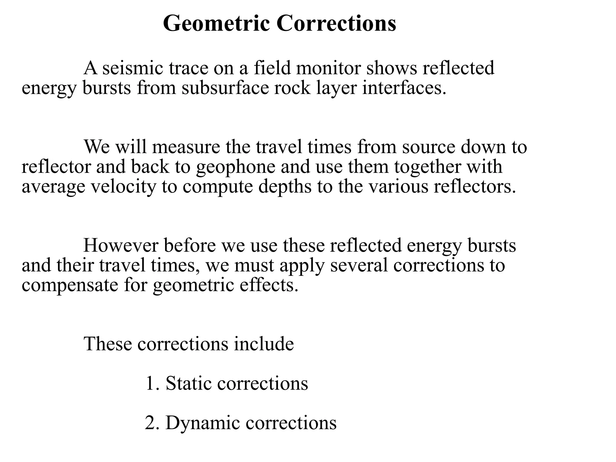 Geometric Corrections
A seismic trace on a field monitor shows reflected
energy bursts from subsurface rock layer interfaces.
We will measure the travel times from source down to
reflector and back to geophone and use them together with
average velocity to compute depths to the various reflectors.
However before we use these reflected energy bursts
and their travel times, we must apply several corrections to
compensate for geometric effects.
These corrections include
1. Static corrections
2. Dynamic corrections
 