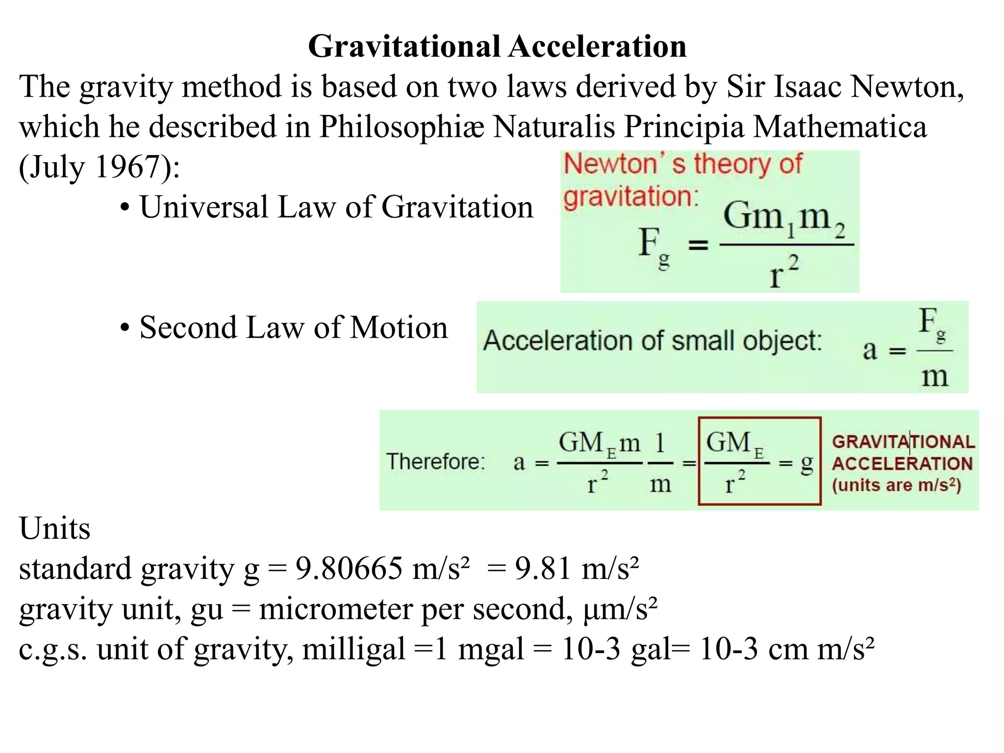 Gravitational Acceleration
The gravity method is based on two laws derived by Sir Isaac Newton,
which he described in Philosophiæ Naturalis Principia Mathematica
(July 1967):
• Universal Law of Gravitation
• Second Law of Motion
Units
standard gravity g = 9.80665 m/s² = 9.81 m/s²
gravity unit, gu = micrometer per second, μm/s²
c.g.s. unit of gravity, milligal =1 mgal = 10-3 gal= 10-3 cm m/s²
 