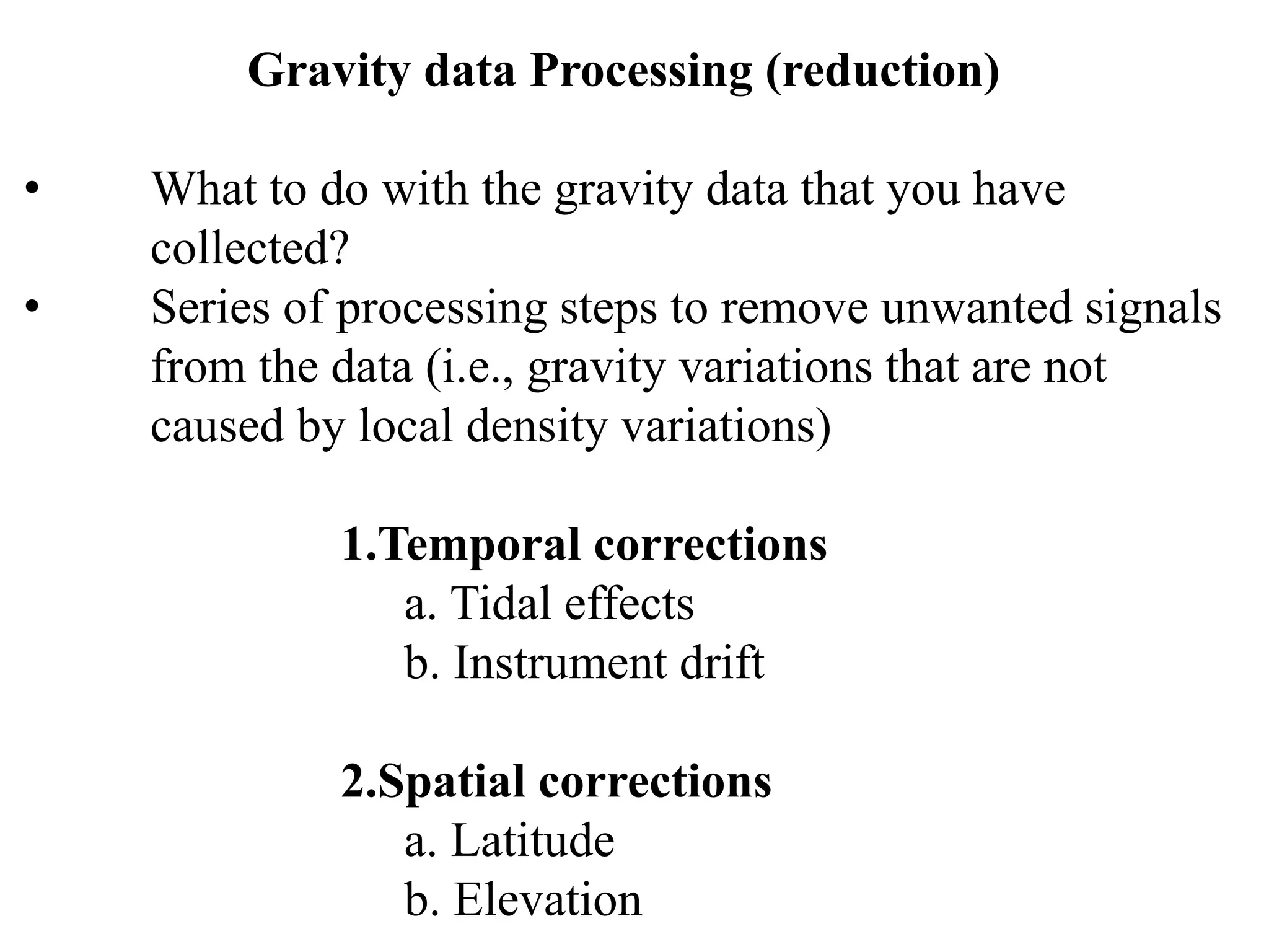 Gravity data Processing (reduction)
• What to do with the gravity data that you have
collected?
• Series of processing steps to remove unwanted signals
from the data (i.e., gravity variations that are not
caused by local density variations)
1.Temporal corrections
a. Tidal effects
b. Instrument drift
2.Spatial corrections
a. Latitude
b. Elevation
 