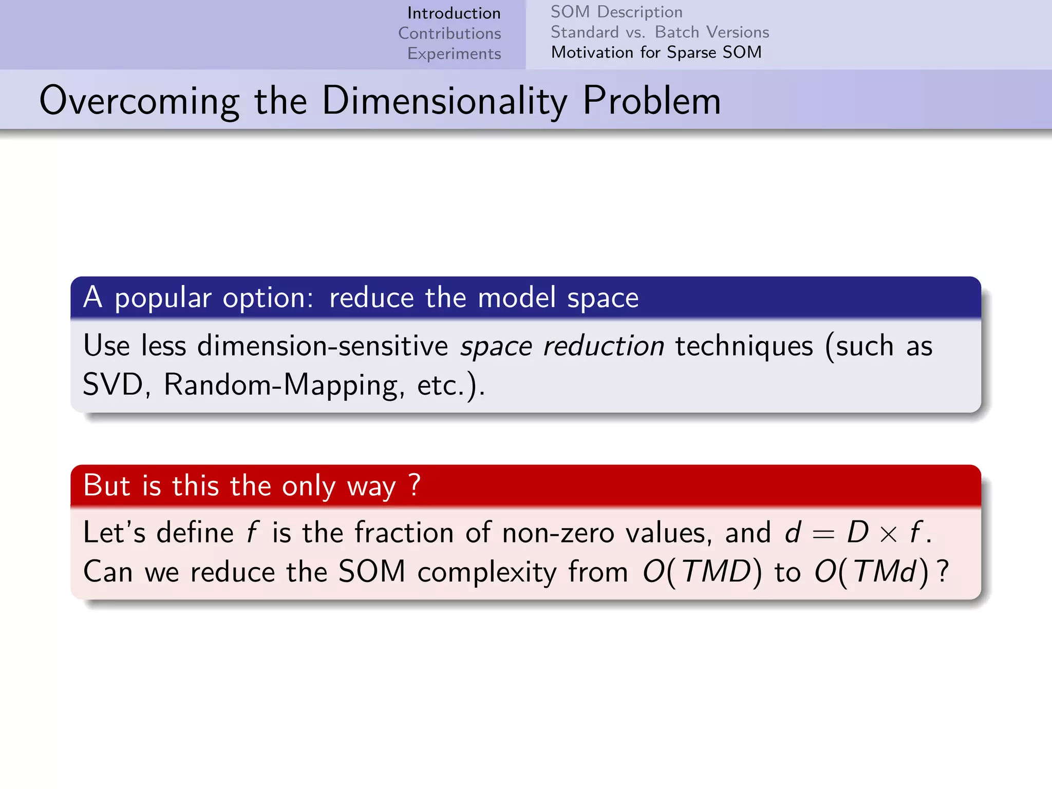Introduction Contributions Experiments SOM Description Standard vs. Batch Versions Motivation for Sparse SOM Overcoming the Dimensionality Problem A popular option: reduce the model space Use less dimension-sensitive space reduction techniques (such as SVD, Random-Mapping, etc.). But is this the only way ? Let’s deﬁne f is the fraction of non-zero values, and d = D × f . Can we reduce the SOM complexity from O(TMD) to O(TMd) ? 