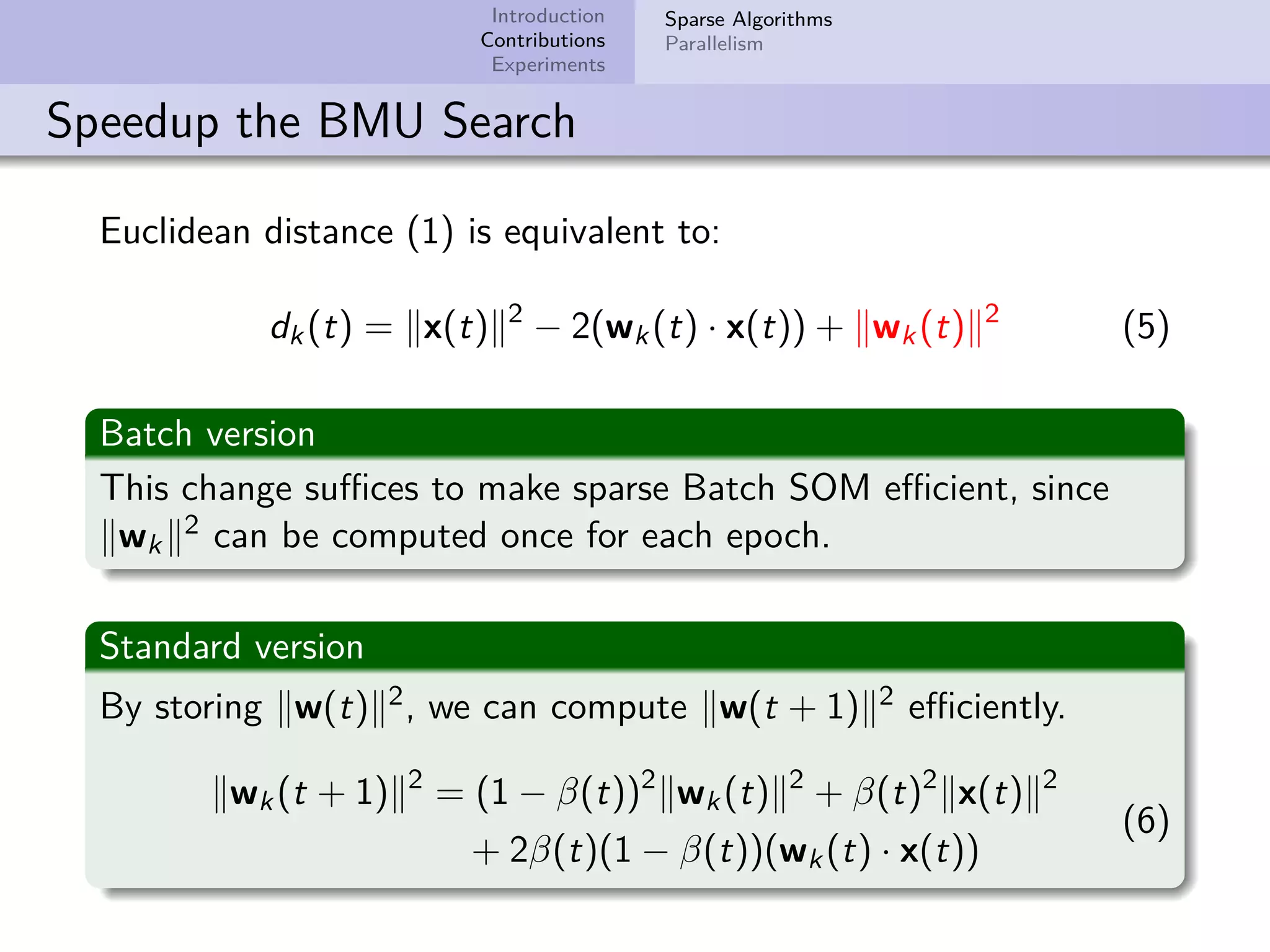 Introduction Contributions Experiments Sparse Algorithms Parallelism Speedup the BMU Search Euclidean distance (1) is equivalent to: dk(t) = x(t) 2 − 2(wk(t) · x(t)) + wk(t) 2 (5) Batch version This change suﬃces to make sparse Batch SOM eﬃcient, since wk 2 can be computed once for each epoch. Standard version By storing w(t) 2, we can compute w(t + 1) 2 eﬃciently. wk(t + 1) 2 = (1 − β(t))2 wk(t) 2 + β(t)2 x(t) 2 + 2β(t)(1 − β(t))(wk(t) · x(t)) (6) 