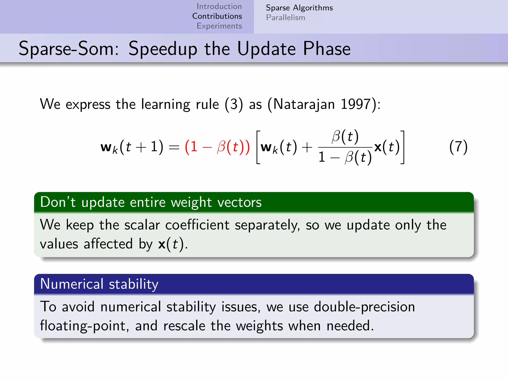 Introduction Contributions Experiments Sparse Algorithms Parallelism Sparse-Som: Speedup the Update Phase We express the learning rule (3) as (Natarajan 1997): wk(t + 1) = (1 − β(t)) wk(t) + β(t) 1 − β(t) x(t) (7) Don’t update entire weight vectors We keep the scalar coeﬃcient separately, so we update only the values aﬀected by x(t). Numerical stability To avoid numerical stability issues, we use double-precision ﬂoating-point, and rescale the weights when needed. 