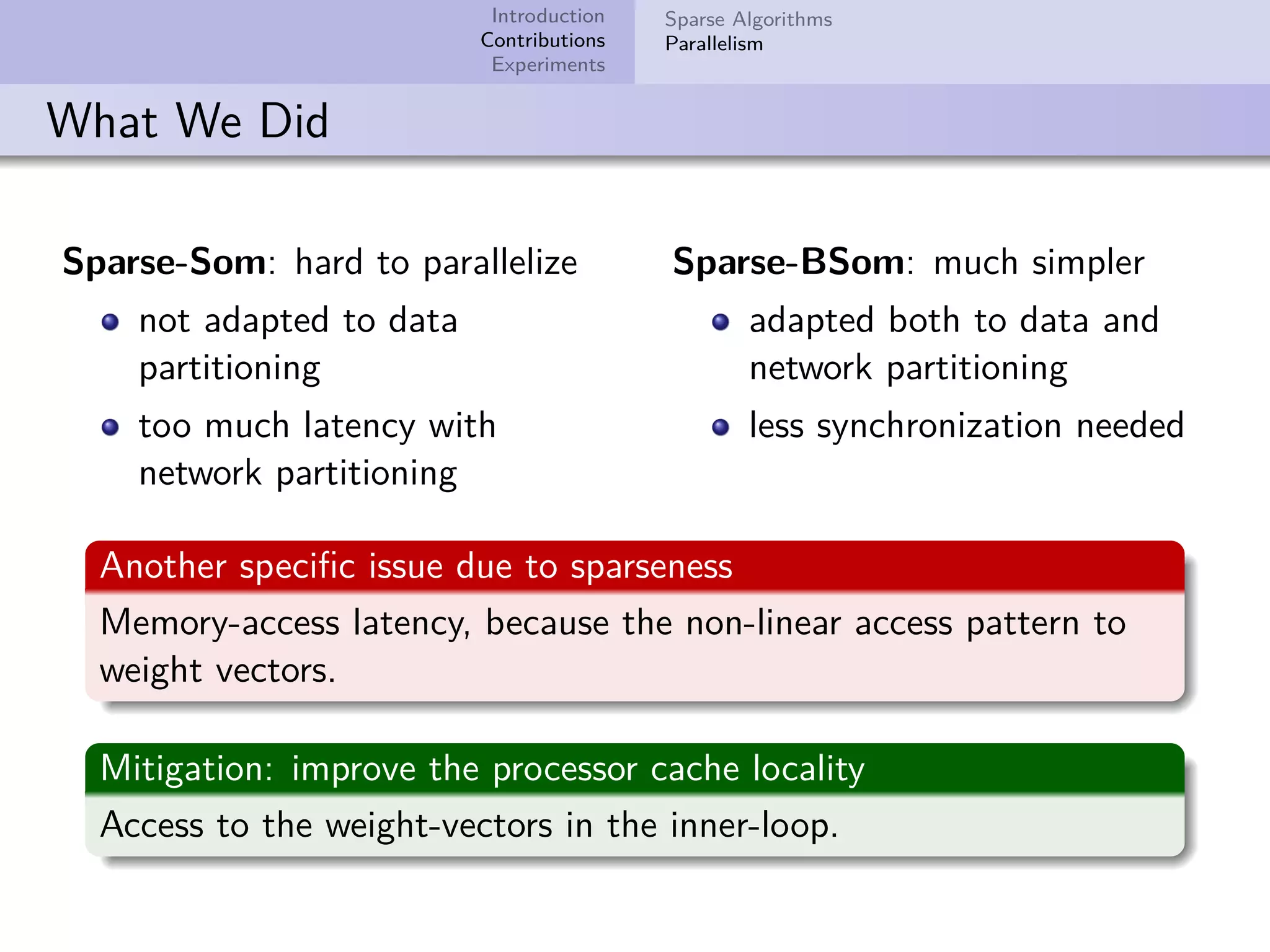 Introduction Contributions Experiments Sparse Algorithms Parallelism What We Did Sparse-Som: hard to parallelize not adapted to data partitioning too much latency with network partitioning Sparse-BSom: much simpler adapted both to data and network partitioning less synchronization needed Another speciﬁc issue due to sparseness Memory-access latency, because the non-linear access pattern to weight vectors. Mitigation: improve the processor cache locality Access to the weight-vectors in the inner-loop. 