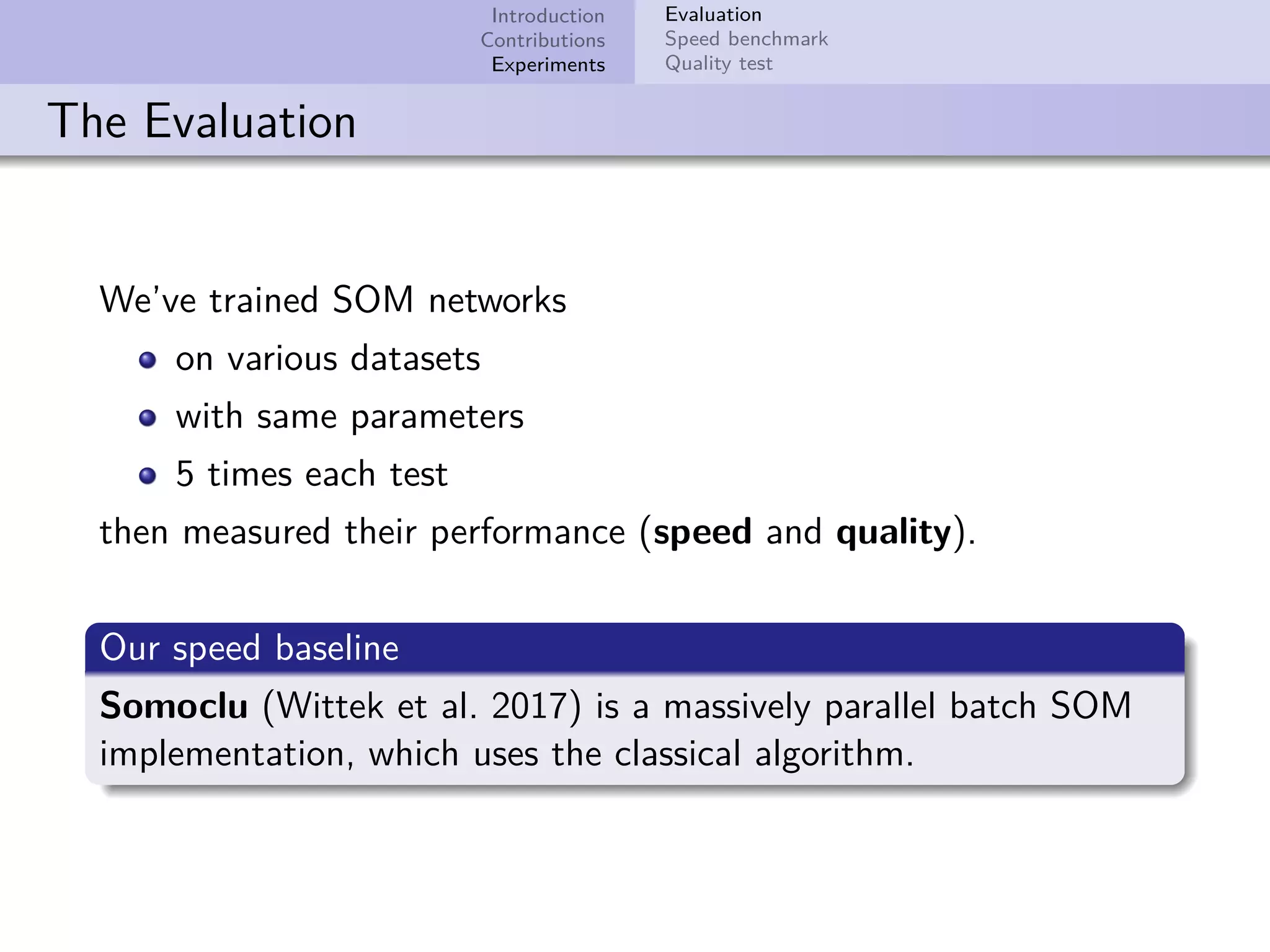 Introduction Contributions Experiments Evaluation Speed benchmark Quality test The Evaluation We’ve trained SOM networks on various datasets with same parameters 5 times each test then measured their performance (speed and quality). Our speed baseline Somoclu (Wittek et al. 2017) is a massively parallel batch SOM implementation, which uses the classical algorithm. 