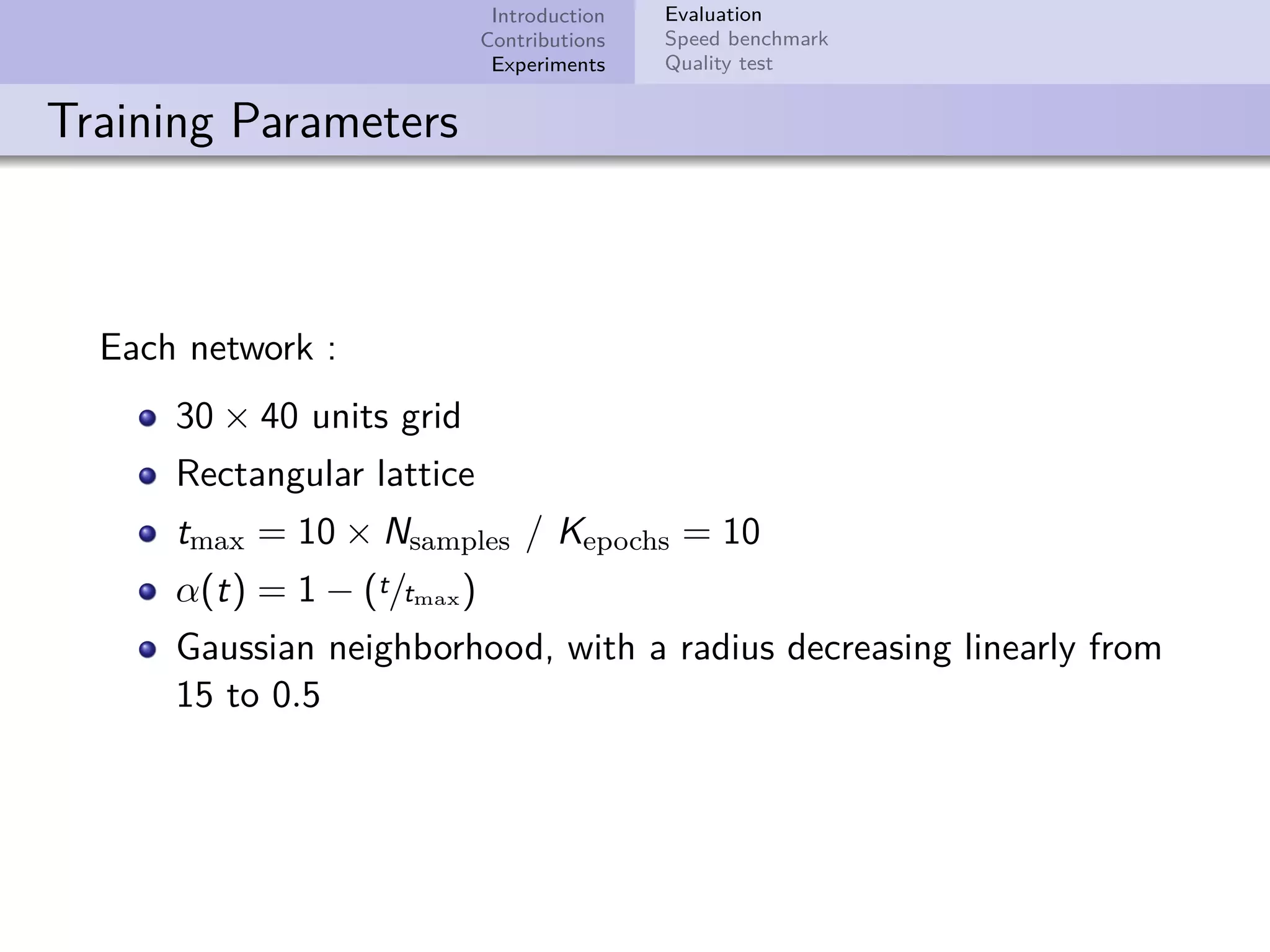Introduction Contributions Experiments Evaluation Speed benchmark Quality test Training Parameters Each network : 30 × 40 units grid Rectangular lattice tmax = 10 × Nsamples / Kepochs = 10 α(t) = 1 − (t/tmax) Gaussian neighborhood, with a radius decreasing linearly from 15 to 0.5 