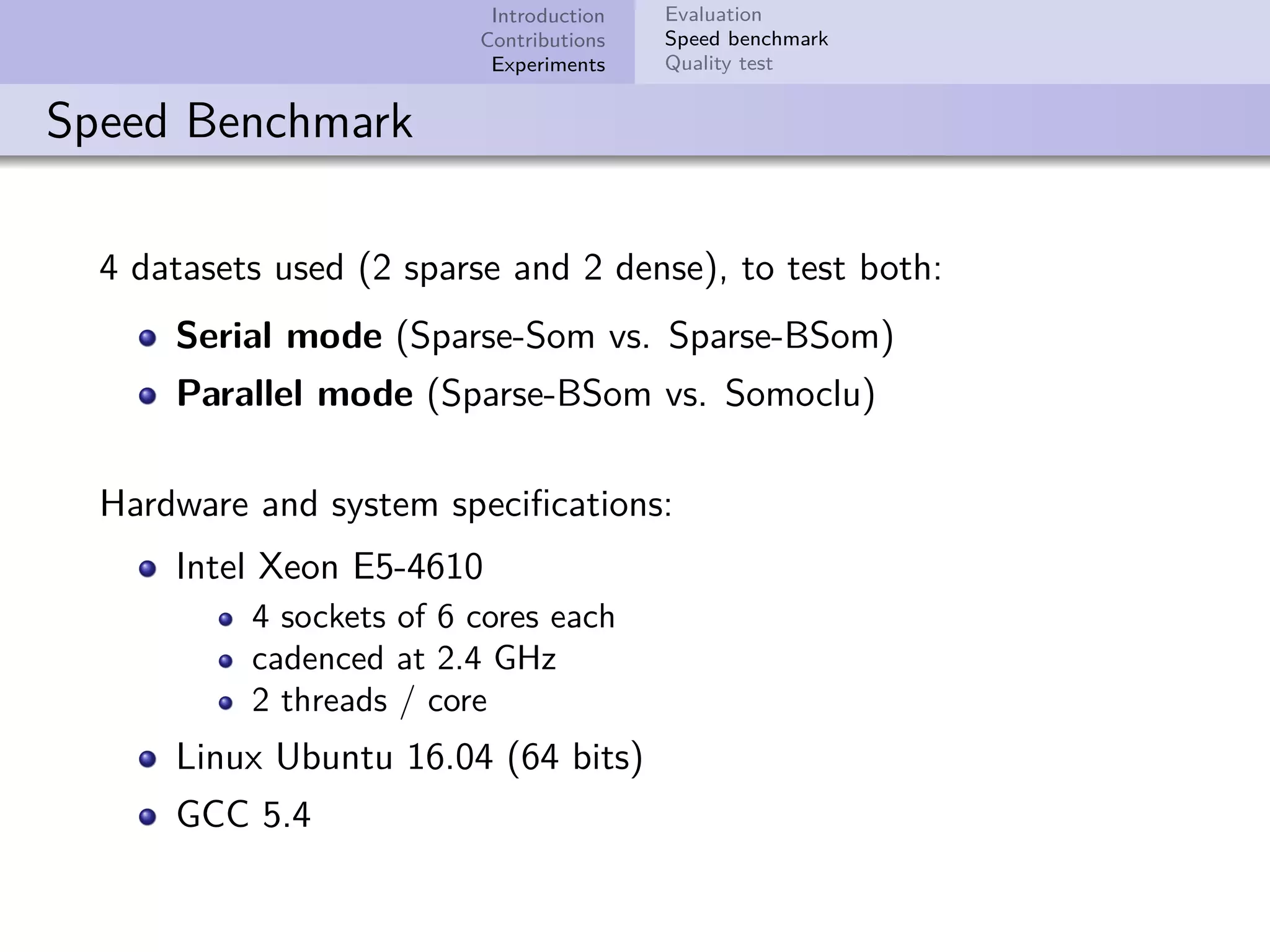 Introduction Contributions Experiments Evaluation Speed benchmark Quality test Speed Benchmark 4 datasets used (2 sparse and 2 dense), to test both: Serial mode (Sparse-Som vs. Sparse-BSom) Parallel mode (Sparse-BSom vs. Somoclu) Hardware and system speciﬁcations: Intel Xeon E5-4610 4 sockets of 6 cores each cadenced at 2.4 GHz 2 threads / core Linux Ubuntu 16.04 (64 bits) GCC 5.4 