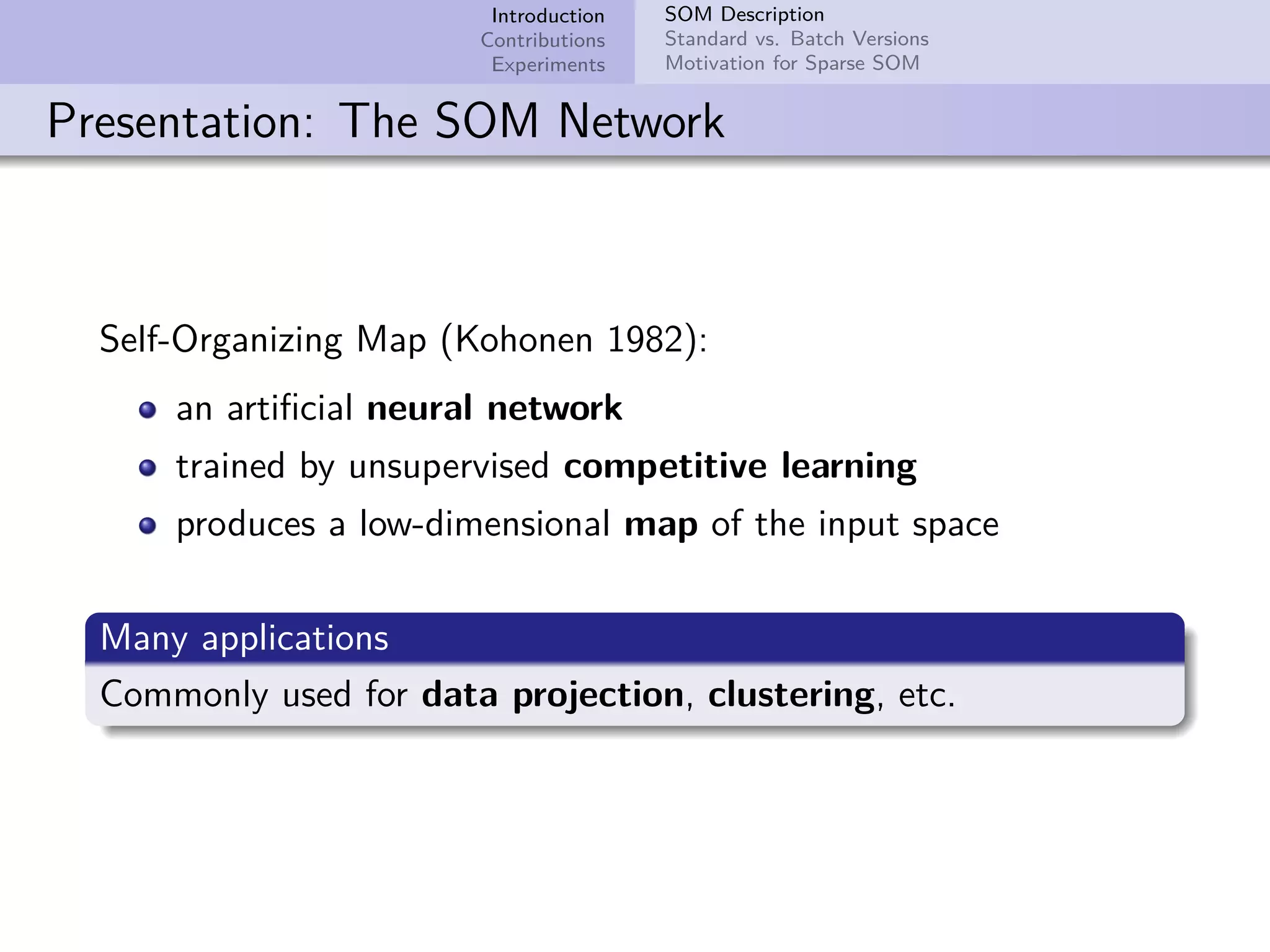 Introduction Contributions Experiments SOM Description Standard vs. Batch Versions Motivation for Sparse SOM Presentation: The SOM Network Self-Organizing Map (Kohonen 1982): an artiﬁcial neural network trained by unsupervised competitive learning produces a low-dimensional map of the input space Many applications Commonly used for data projection, clustering, etc. 
