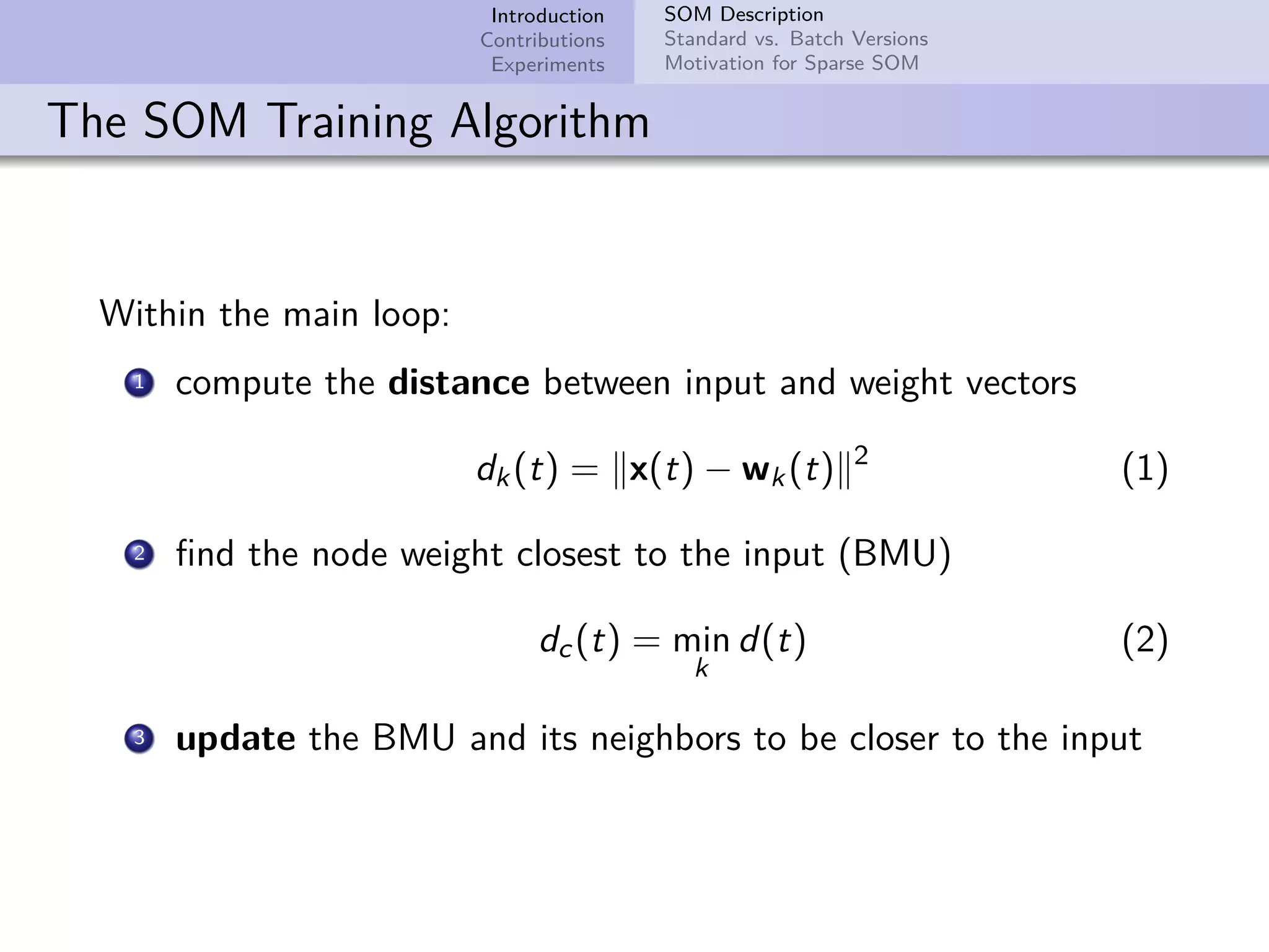 Introduction Contributions Experiments SOM Description Standard vs. Batch Versions Motivation for Sparse SOM The SOM Training Algorithm Within the main loop: 1 compute the distance between input and weight vectors dk(t) = x(t) − wk(t) 2 (1) 2 ﬁnd the node weight closest to the input (BMU) dc(t) = min k d(t) (2) 3 update the BMU and its neighbors to be closer to the input 