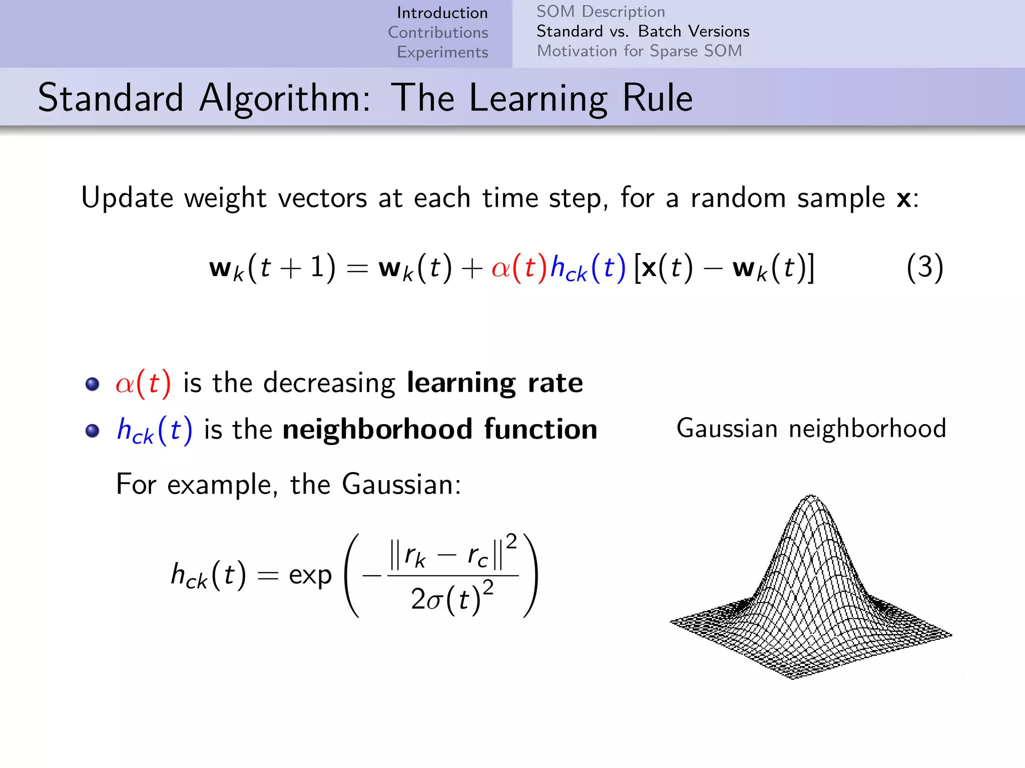 Introduction Contributions Experiments SOM Description Standard vs. Batch Versions Motivation for Sparse SOM Standard Algorithm: The Learning Rule Update weight vectors at each time step, for a random sample x: wk(t + 1) = wk(t) + α(t)hck(t) [x(t) − wk(t)] (3) α(t) is the decreasing learning rate hck(t) is the neighborhood function For example, the Gaussian: hck(t) = exp − rk − rc 2 2σ(t)2 Gaussian neighborhood 