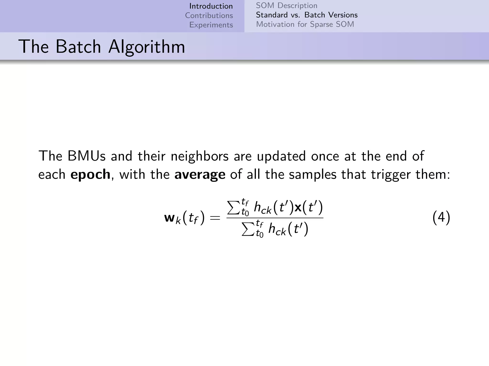 Introduction Contributions Experiments SOM Description Standard vs. Batch Versions Motivation for Sparse SOM The Batch Algorithm The BMUs and their neighbors are updated once at the end of each epoch, with the average of all the samples that trigger them: wk(tf ) = tf t0 hck(t )x(t ) tf t0 hck(t ) (4) 