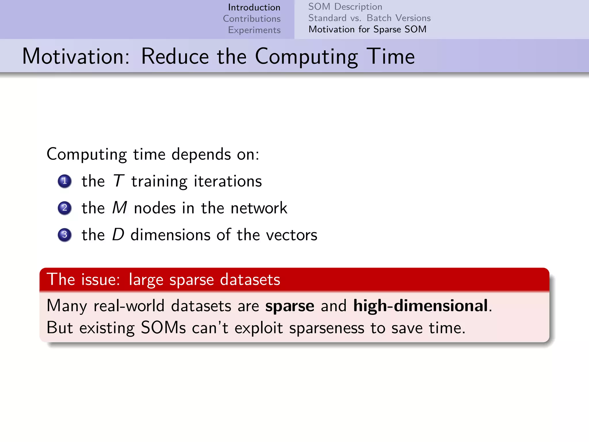 Introduction Contributions Experiments SOM Description Standard vs. Batch Versions Motivation for Sparse SOM Motivation: Reduce the Computing Time Computing time depends on: 1 the T training iterations 2 the M nodes in the network 3 the D dimensions of the vectors The issue: large sparse datasets Many real-world datasets are sparse and high-dimensional. But existing SOMs can’t exploit sparseness to save time. 