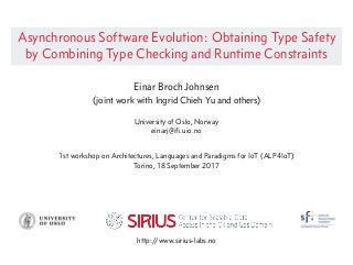 Asynchronous Software Evolution: Obtaining Type Safety
by Combining Type Checking and Runtime Constraints
Einar Broch Johnsen
(joint work with Ingrid Chieh Yu and others)
University of Oslo, Norway
einarj@iﬁ.uio.no
1st workshop on Architectures, Languages and Paradigms for IoT (ALP4IoT)
Torino, 18 September 2017
http://www.sirius-labs.no
 