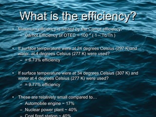 What is the efficiency?What is the efficiency?
• Maximum efficiency is limited by the Carnot efficiency.Maximum efficiency is limited by the Carnot efficiency.
– Carnot Efficiency of OTEC = 100 * ( 1 – Tc/Th )Carnot Efficiency of OTEC = 100 * ( 1 – Tc/Th )
• If surface temperature were at 24 degrees Celsius (297 K)andIf surface temperature were at 24 degrees Celsius (297 K)and
water at 4 degrees Celsius (277 K) were used?water at 4 degrees Celsius (277 K) were used?
– = 6.73% efficiency= 6.73% efficiency
• If surface temperature were at 34 degrees Celsius (307 K) andIf surface temperature were at 34 degrees Celsius (307 K) and
water at 4 degrees Celsius (277 K) were used?water at 4 degrees Celsius (277 K) were used?
– = 9.77% efficiency= 9.77% efficiency
• These are relatively small compared to…These are relatively small compared to…
– Automobile engine ~ 17%Automobile engine ~ 17%
– Nuclear power plant ~ 40%Nuclear power plant ~ 40%
 