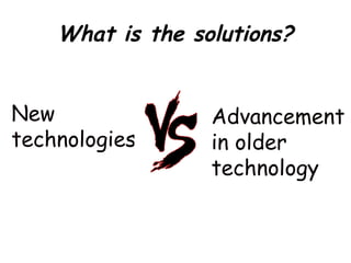 What is the solutions?
New
technologies
Advancement
in older
technology
 