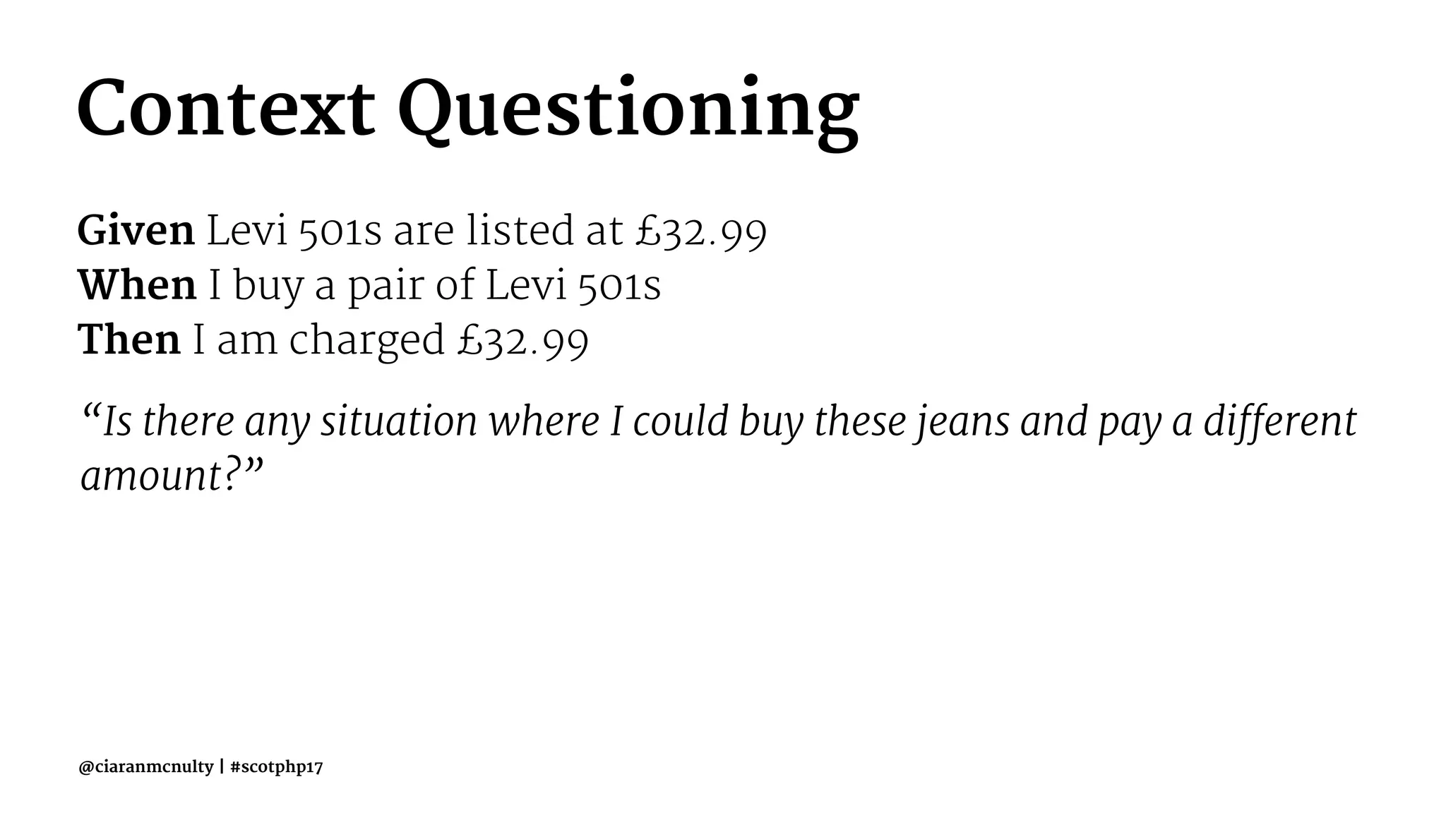 Context Questioning
Given Levi 501s are listed at £32.99
When I buy a pair of Levi 501s
Then I am charged £32.99
“Is there any situation where I could buy these jeans and pay a different
amount?”
@ciaranmcnulty | #scotphp17
 