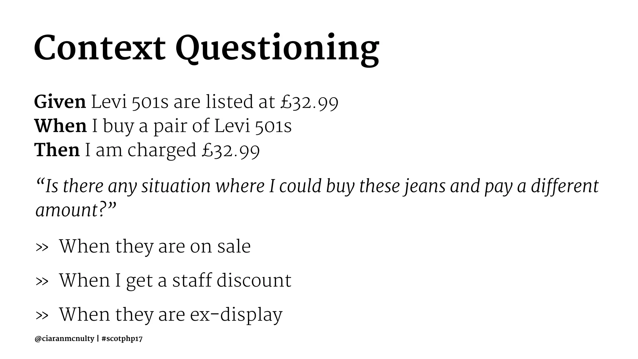 Context Questioning
Given Levi 501s are listed at £32.99
When I buy a pair of Levi 501s
Then I am charged £32.99
“Is there any situation where I could buy these jeans and pay a different
amount?”
» When they are on sale
» When I get a staff discount
» When they are ex-display
@ciaranmcnulty | #scotphp17
 