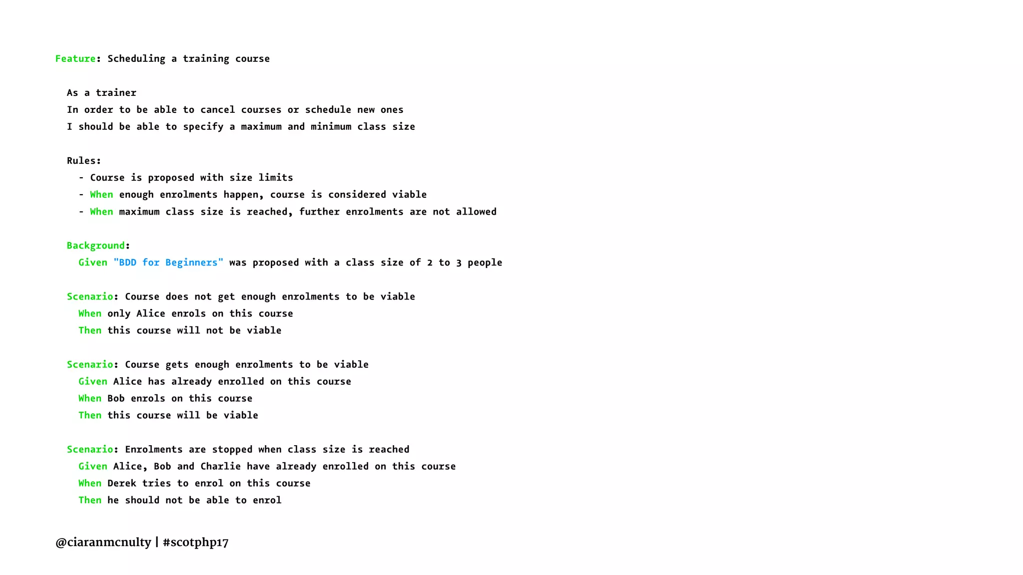 Feature: Scheduling a training course
As a trainer
In order to be able to cancel courses or schedule new ones
I should be able to specify a maximum and minimum class size
Rules:
- Course is proposed with size limits
- When enough enrolments happen, course is considered viable
- When maximum class size is reached, further enrolments are not allowed
Background:
Given "BDD for Beginners" was proposed with a class size of 2 to 3 people
Scenario: Course does not get enough enrolments to be viable
When only Alice enrols on this course
Then this course will not be viable
Scenario: Course gets enough enrolments to be viable
Given Alice has already enrolled on this course
When Bob enrols on this course
Then this course will be viable
Scenario: Enrolments are stopped when class size is reached
Given Alice, Bob and Charlie have already enrolled on this course
When Derek tries to enrol on this course
Then he should not be able to enrol
@ciaranmcnulty | #scotphp17
 