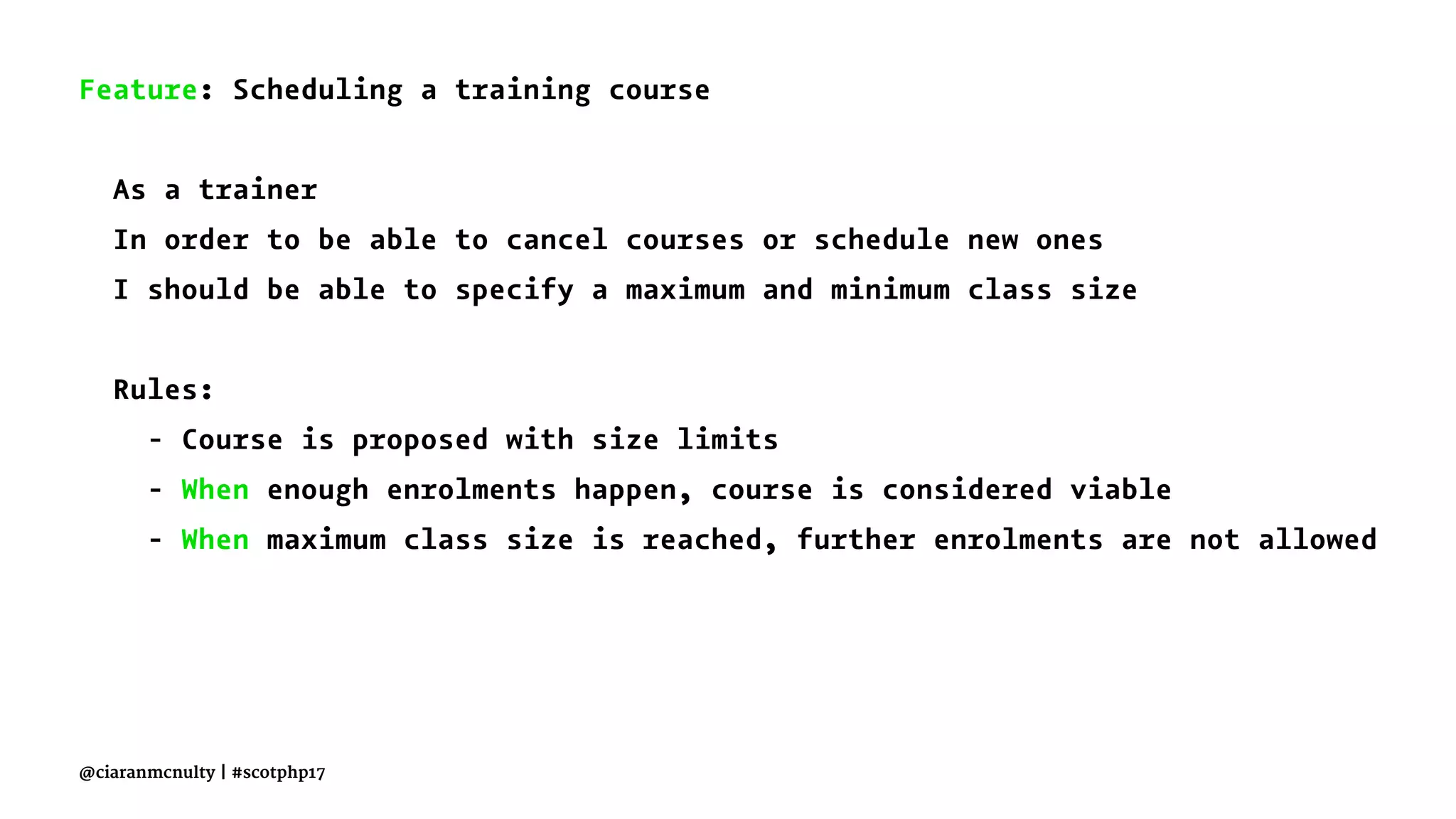 Feature: Scheduling a training course
As a trainer
In order to be able to cancel courses or schedule new ones
I should be able to specify a maximum and minimum class size
Rules:
- Course is proposed with size limits
- When enough enrolments happen, course is considered viable
- When maximum class size is reached, further enrolments are not allowed
@ciaranmcnulty | #scotphp17
 