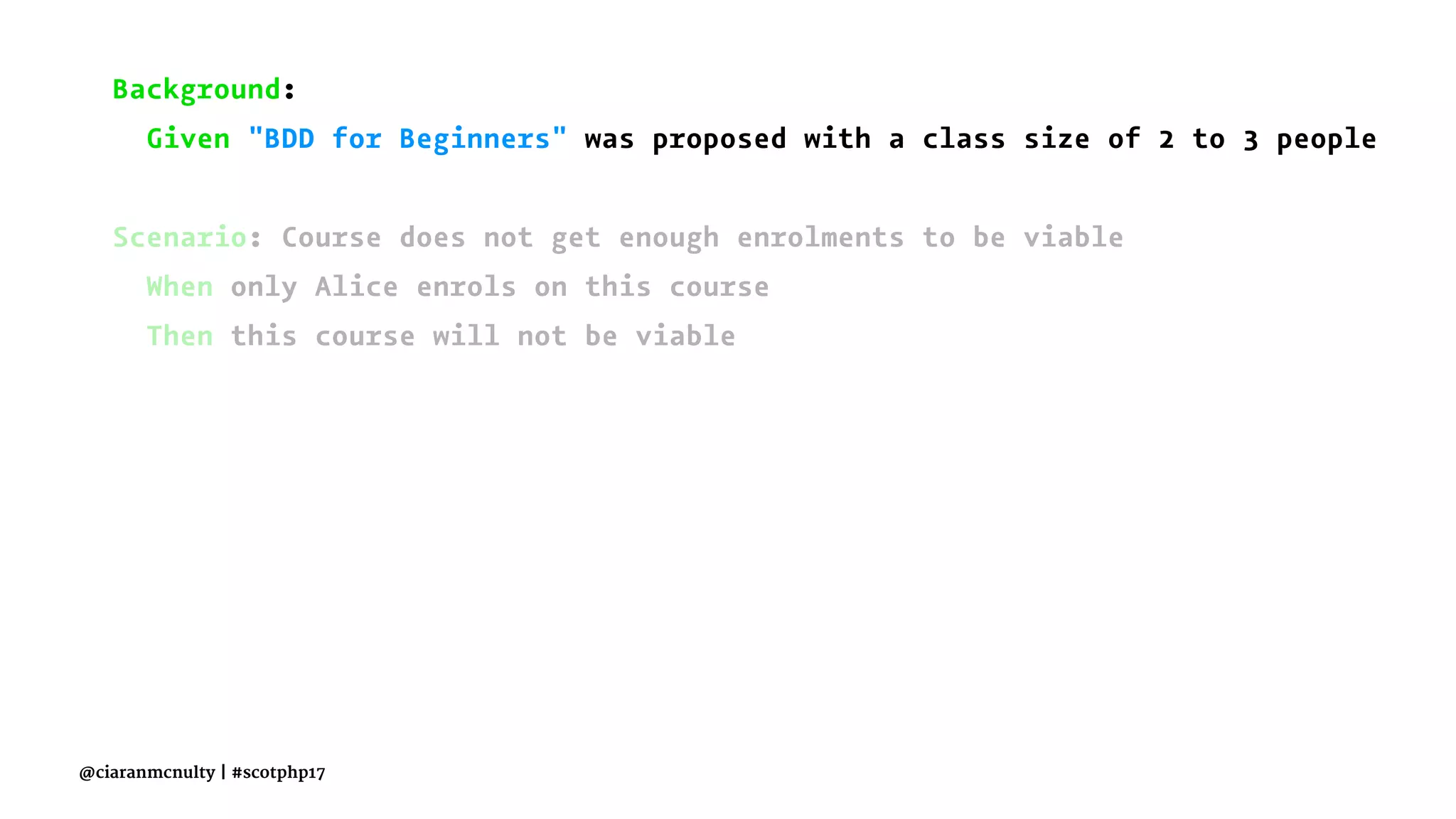 Background:
Given "BDD for Beginners" was proposed with a class size of 2 to 3 people
Scenario: Course does not get enough enrolments to be viable
When only Alice enrols on this course
Then this course will not be viable
@ciaranmcnulty | #scotphp17
 