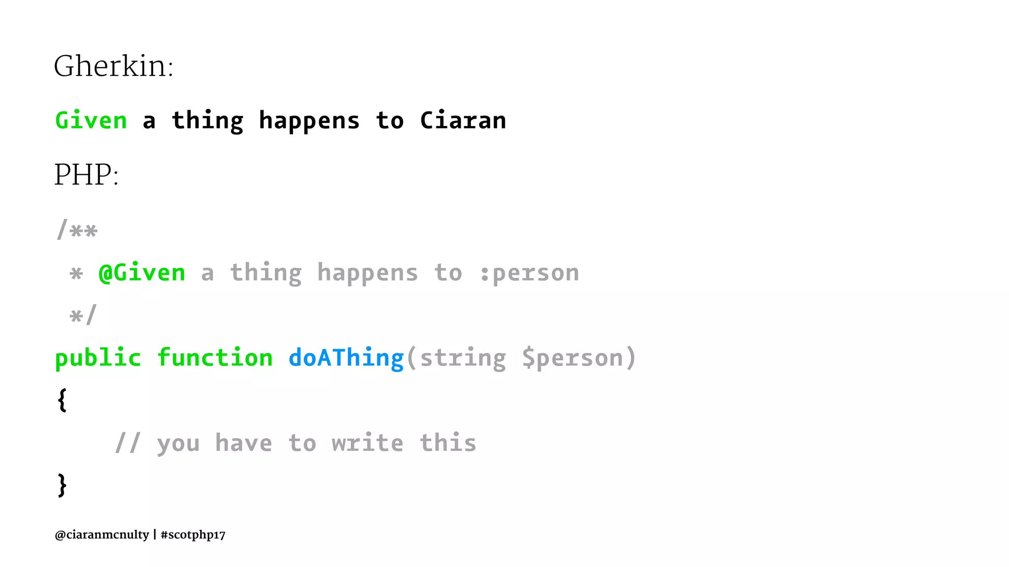 Gherkin:
Given a thing happens to Ciaran
PHP:
/**
* @Given a thing happens to :person
*/
public function doAThing(string $person)
{
// you have to write this
}
@ciaranmcnulty | #scotphp17
 