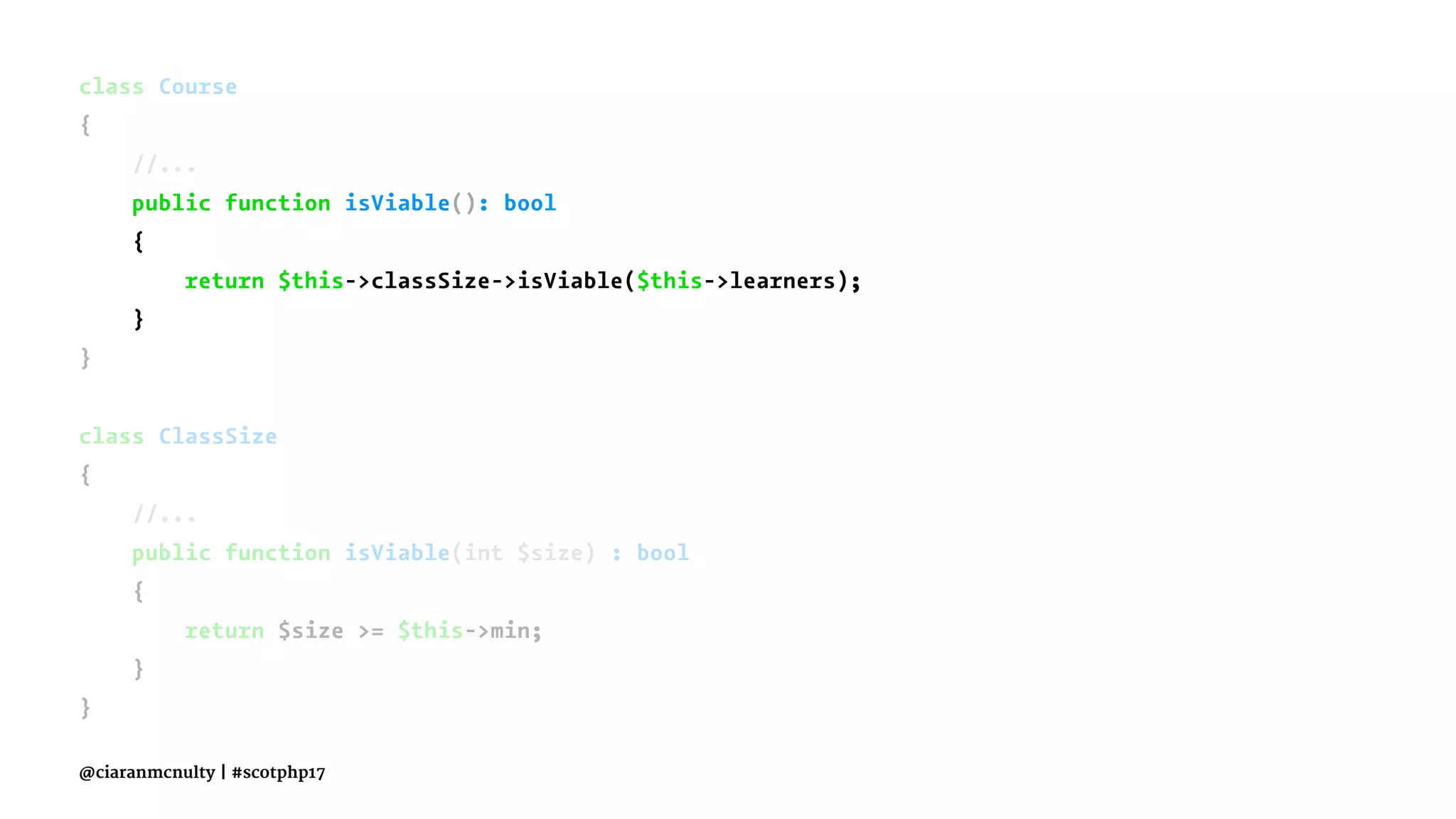 class Course
{
//...
public function isViable(): bool
{
return $this->classSize->isViable($this->learners);
}
}
class ClassSize
{
//...
public function isViable(int $size) : bool
{
return $size >= $this->min;
}
}
@ciaranmcnulty | #scotphp17
 
