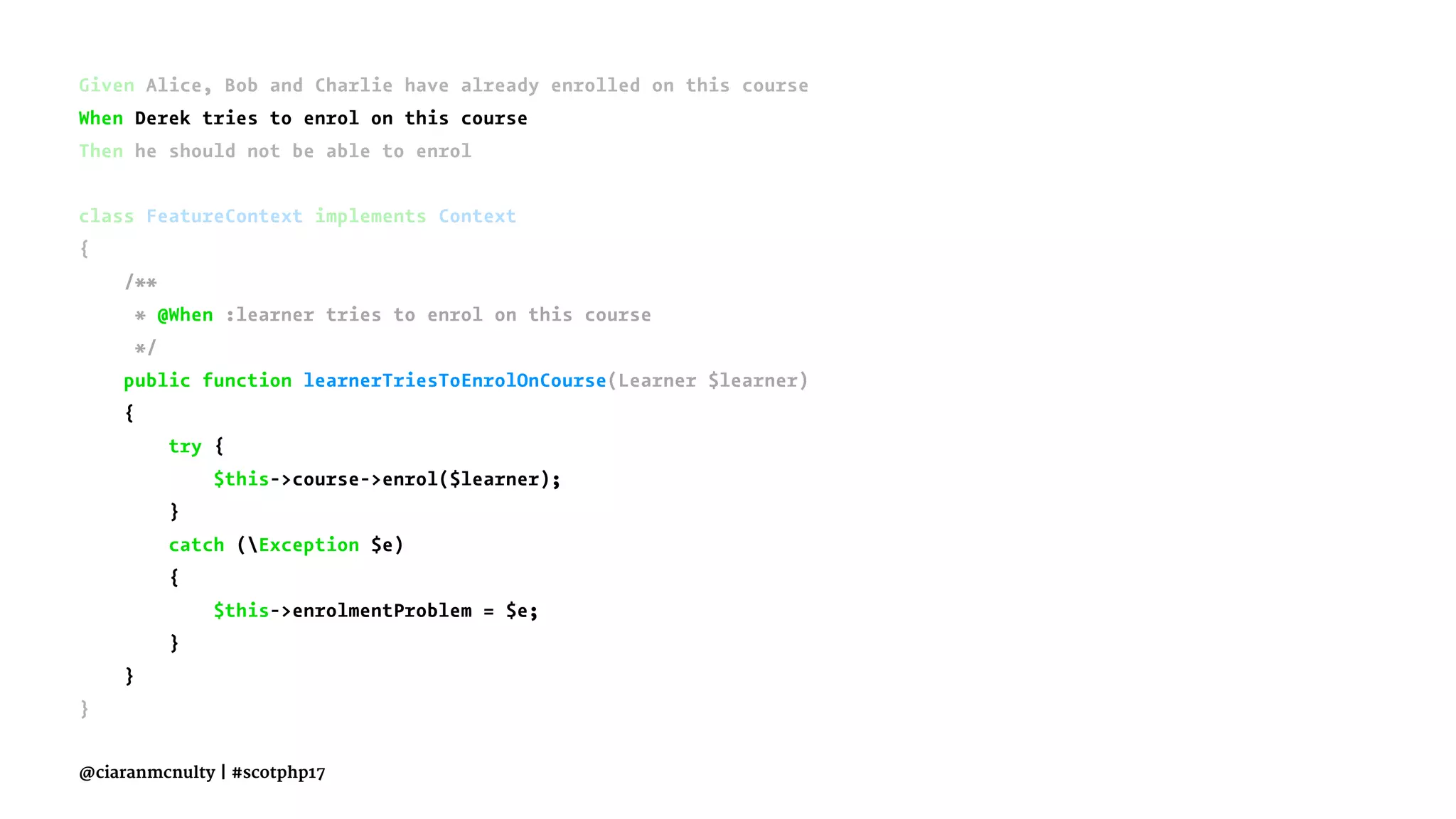 Given Alice, Bob and Charlie have already enrolled on this course
When Derek tries to enrol on this course
Then he should not be able to enrol
class FeatureContext implements Context
{
/**
* @When :learner tries to enrol on this course
*/
public function learnerTriesToEnrolOnCourse(Learner $learner)
{
try {
$this->course->enrol($learner);
}
catch (Exception $e)
{
$this->enrolmentProblem = $e;
}
}
}
@ciaranmcnulty | #scotphp17
 