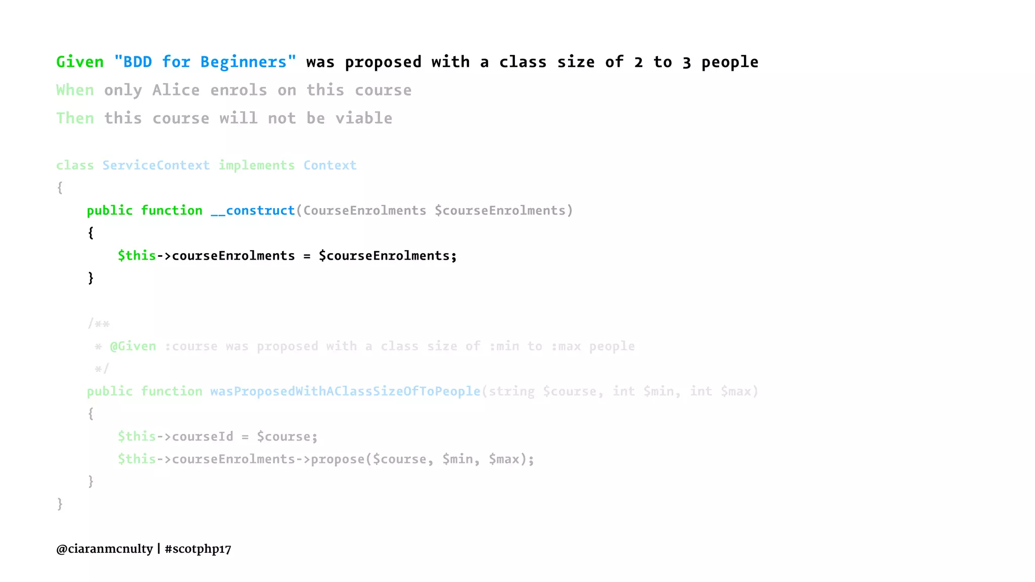 Given "BDD for Beginners" was proposed with a class size of 2 to 3 people
When only Alice enrols on this course
Then this course will not be viable
class ServiceContext implements Context
{
public function __construct(CourseEnrolments $courseEnrolments)
{
$this->courseEnrolments = $courseEnrolments;
}
/**
* @Given :course was proposed with a class size of :min to :max people
*/
public function wasProposedWithAClassSizeOfToPeople(string $course, int $min, int $max)
{
$this->courseId = $course;
$this->courseEnrolments->propose($course, $min, $max);
}
}
@ciaranmcnulty | #scotphp17
 