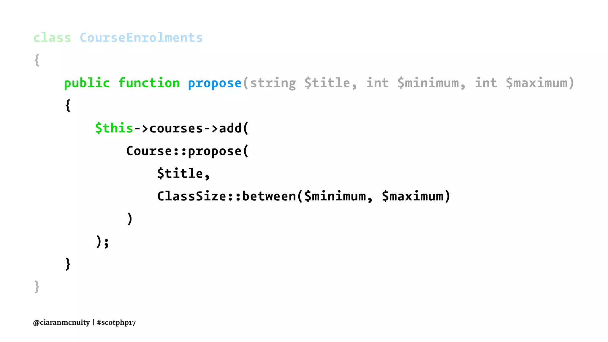 class CourseEnrolments
{
public function propose(string $title, int $minimum, int $maximum)
{
$this->courses->add(
Course::propose(
$title,
ClassSize::between($minimum, $maximum)
)
);
}
}
@ciaranmcnulty | #scotphp17
 
