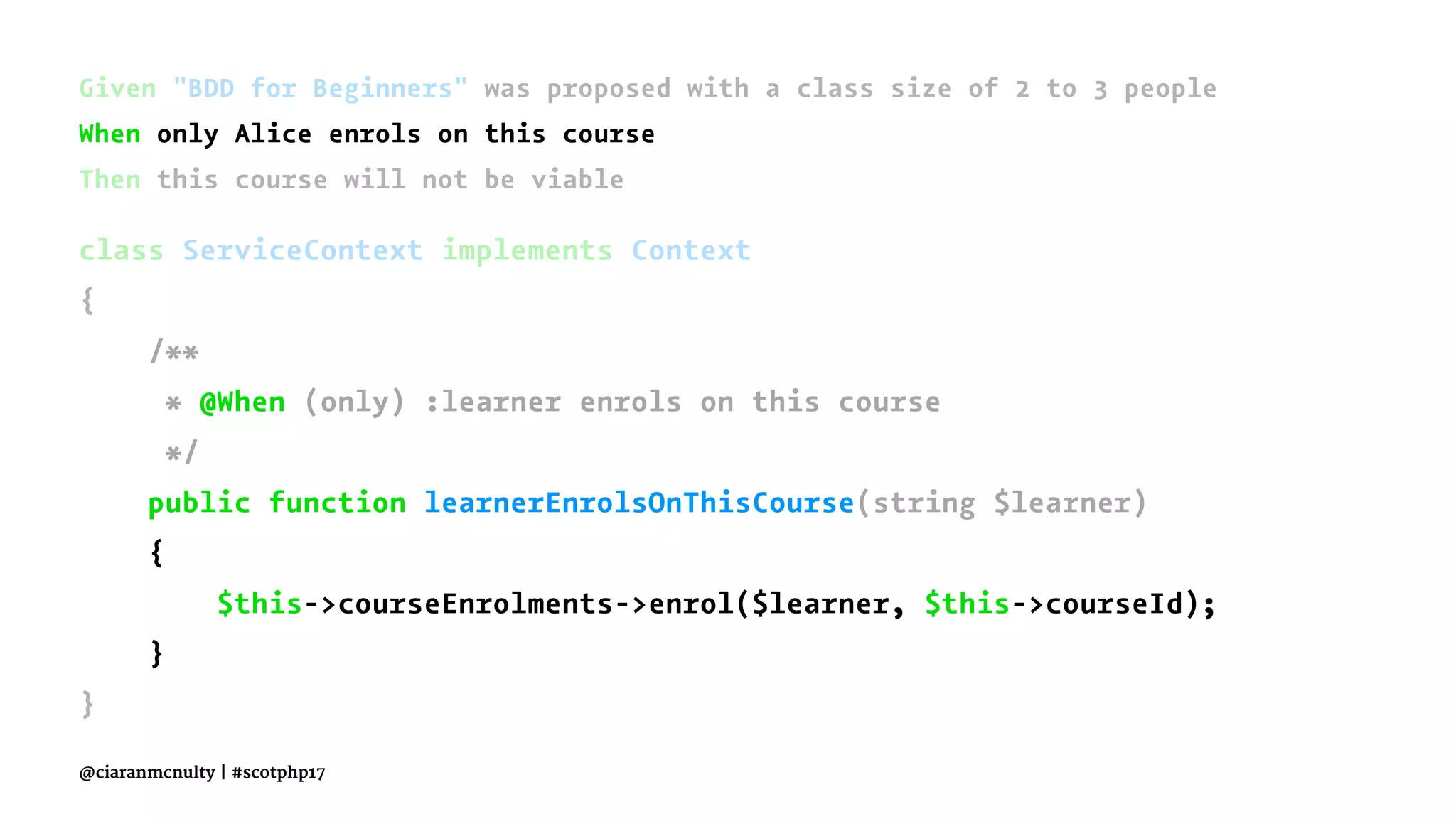 Given "BDD for Beginners" was proposed with a class size of 2 to 3 people
When only Alice enrols on this course
Then this course will not be viable
class ServiceContext implements Context
{
/**
* @When (only) :learner enrols on this course
*/
public function learnerEnrolsOnThisCourse(string $learner)
{
$this->courseEnrolments->enrol($learner, $this->courseId);
}
}
@ciaranmcnulty | #scotphp17
 