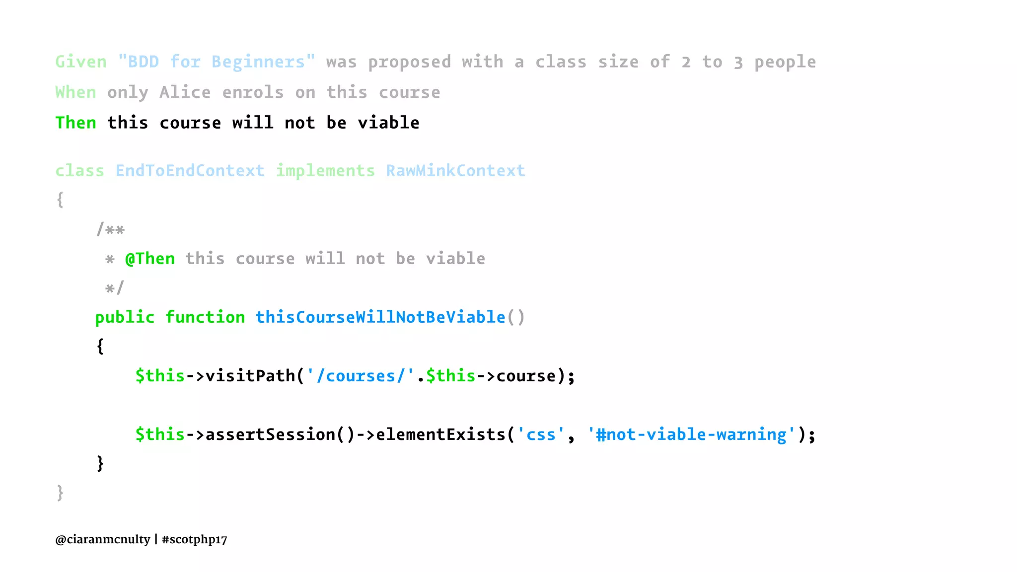 Given "BDD for Beginners" was proposed with a class size of 2 to 3 people
When only Alice enrols on this course
Then this course will not be viable
class EndToEndContext implements RawMinkContext
{
/**
* @Then this course will not be viable
*/
public function thisCourseWillNotBeViable()
{
$this->visitPath('/courses/'.$this->course);
$this->assertSession()->elementExists('css', '#not-viable-warning');
}
}
@ciaranmcnulty | #scotphp17
 