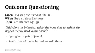 Outcome Questioning
Given Levi 501s are listed at £32.99
When I buy a pair of Levi 501s
Then I am charged £32.99
"Aside from me being charged for the jeans, does something else
happen that we need to care about?"
» I get given a pair of jeans!
» Stock control has to be told we sold them
@ciaranmcnulty | #scotphp17
 
