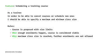 Feature: Scheduling a training course
As a trainer
In order to be able to cancel courses or schedule new ones
I should be able to specify a maximum and minimum class size
Rules:
- Course is proposed with size limits
- When enough enrolments happen, course is considered viable
- When maximum class size is reached, further enrolments are not allowed
@ciaranmcnulty | #scotphp17
 