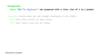 Background:
Given "BDD for Beginners" was proposed with a class size of 2 to 3 people
Scenario: Course does not get enough enrolments to be viable
When only Alice enrols on this course
Then this course will not be viable
@ciaranmcnulty | #scotphp17
 