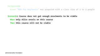 Background:
Given "BDD for Beginners" was proposed with a class size of 2 to 3 people
Scenario: Course does not get enough enrolments to be viable
When only Alice enrols on this course
Then this course will not be viable
@ciaranmcnulty | #scotphp17
 