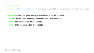 Background:
Given "BDD for Beginners" was proposed with a class size of 2 to 3 people
Scenario: Course gets enough enrolments to be viable
Given Alice has already enrolled on this course
When Bob enrols on this course
Then this course will be viable
@ciaranmcnulty | #scotphp17
 